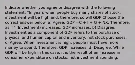 Indicate whether you agree or disagree with the following statement: "In years when people buy many shares of stock, investment will be high and, therefore, so will GDP Choose the correct answer below. a) Agree: GDP =C + I + G + NX. Therefore, as "I" (Investment) increases, GDP increases. b) Disagree: Investment as a component of GDP refers to the purchase of physical and human capital and inventory, not stock purchases. c) Agree: When investment is high, people must have more money to spend. Therefore, GDP increases. d) Disagree: While GDP will be high in this case, it is the result of an increase in consumer expenditure on stocks, not investment spending.