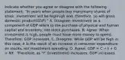 Indicate whether you agree or disagree with the following​ statement: ​"In years when people buy manymany shares of​ stock, investment will be highhigh ​and, therefore, so will gross domestic product​(GDP)." A. ​Disagree: Investment as a component of GDP refers to the purchase of physical and human capital and​ inventory, not stock purchases. B. ​Agree: When investment is high​, people must have more money to spend. ​ Therefore, GDP increases. C. ​Disagree: While GDP will be high in this​ case, it is the result of an increase in consumer expenditure on​ stocks, not investment spending. D. ​Agree: GDP​ = C​ + I​ + G​ + NX. ​ Therefore, as​ "I" (Investment) increases, GDP increases.