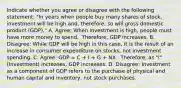 Indicate whether you agree or disagree with the following​ statement: ​"In years when people buy many shares of​ stock, investment will be high ​and, therefore, so will gross domestic product ​(GDP)." A. Agree: When investment is high, people must have more money to spend. ​ Therefore, GDP increases. B. Disagree: While GDP will be high in this​ case, it is the result of an increase in consumer expenditure on​ stocks, not investment spending. C. Agree: GDP​ = C​ + I​ + G​ + NX. ​ Therefore, as​ "I" (Investment) increases​, GDP increases. D. Disagree: Investment as a component of GDP refers to the purchase of physical and human capital and​ inventory, not stock purchases.