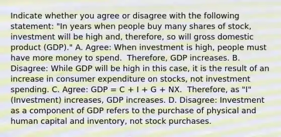 Indicate whether you agree or disagree with the following​ statement: ​"In years when people buy many shares of​ stock, investment will be high ​and, therefore, so will gross domestic product ​(GDP)." A. Agree: When investment is high, people must have more money to spend. ​ Therefore, GDP increases. B. Disagree: While GDP will be high in this​ case, it is the result of an increase in consumer expenditure on​ stocks, not investment spending. C. Agree: GDP​ = C​ + I​ + G​ + NX. ​ Therefore, as​ "I" (Investment) increases​, GDP increases. D. Disagree: Investment as a component of GDP refers to the purchase of physical and human capital and​ inventory, not stock purchases.