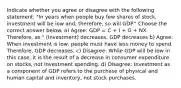 Indicate whether you agree or disagree with the following statement: "In years when people buy few shares of stock, investment will be low and, therefore, so will GDP." Choose the correct answer below. a) Agree: GDP = C + I + G + NX. Therefore, as " (Investment) decreases, GDP decreases b) Agree: When investment is low, people must have less money to spend. Therefore, GDP decreases. c) Disagree: While GDP will be low in this case, it is the result of a decrease in consumer expenditure on stocks, not investment spending. d) Disagree: Investment as a component of GDP refers to the purchase of physical and human capital and inventory, not stock purchases.