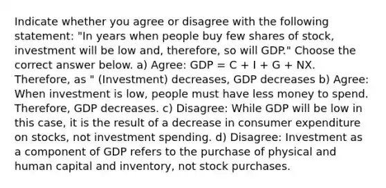 Indicate whether you agree or disagree with the following statement: "In years when people buy few shares of stock, investment will be low and, therefore, so will GDP." Choose the correct answer below. a) Agree: GDP = C + I + G + NX. Therefore, as " (Investment) decreases, GDP decreases b) Agree: When investment is low, people must have less money to spend. Therefore, GDP decreases. c) Disagree: While GDP will be low in this case, it is the result of a decrease in consumer expenditure on stocks, not investment spending. d) Disagree: Investment as a component of GDP refers to the purchase of physical and human capital and inventory, not stock purchases.