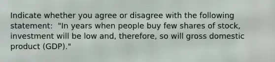 Indicate whether you agree or disagree with the following​ statement: ​ "In years when people buy few shares of​ stock, investment will be low ​and, therefore, so will gross domestic product ​(GDP)."