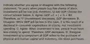 Indicate whether you agree or disagree with the following statement: "In years when people buy few shares of stock, investment will be low and, therefore, so will GDP. Choose the correct answer below. A. Agree: GDP =C + | + G + NX. Therefore, as "I" (Investment) decreases, GDP decreases. B. Disagree: While GDP will be low in this case, it is the result of a decrease in consumer expenditure on stocks, not investment spending. C. Agree: When investment is low, people must have less money to spend. Therefore, GDP decreases. D. Disagree: Investment as a component of GDP refers to the purchase of physical and human capital and inventory, not stock purchases.