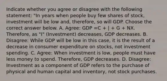 Indicate whether you agree or disagree with the following statement: "In years when people buy few shares of stock, investment will be low and, therefore, so will GDP. Choose the correct answer below. A. Agree: GDP =C + | + G + NX. Therefore, as "I" (Investment) decreases, GDP decreases. B. Disagree: While GDP will be low in this case, it is the result of a decrease in consumer expenditure on stocks, not investment spending. C. Agree: When investment is low, people must have less money to spend. Therefore, GDP decreases. D. Disagree: Investment as a component of GDP refers to the purchase of physical and human capital and inventory, not stock purchases.