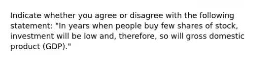 Indicate whether you agree or disagree with the following​ statement: ​"In years when people buy few shares of​ stock, investment will be low ​and, therefore, so will gross domestic product ​(GDP)."