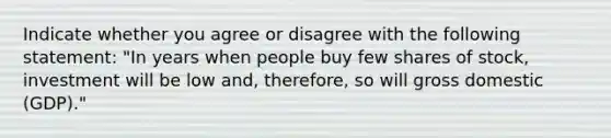 Indicate whether you agree or disagree with the following statement: "In years when people buy few shares of stock, investment will be low and, therefore, so will gross domestic (GDP)."