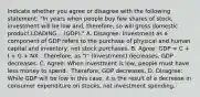 Indicate whether you agree or disagree with the following​ statement: ​"In years when people buy few shares of​ stock, investment will be low ​and, therefore, so will gross domestic product LOADING... ​(GDP)." A. ​Disagree: Investment as a component of GDP refers to the purchase of physical and human capital and​ inventory, not stock purchases. B. ​Agree: GDP​ = C​ + I​ + G​ + NX. ​ Therefore, as​ "I" (Investment) decreases​, GDP decreases. C. ​Agree: When investment is low​, people must have less money to spend. ​ Therefore, GDP decreases. D. ​Disagree: While GDP will be low in this​ case, it is the result of a decrease in consumer expenditure on​ stocks, not investment spending.