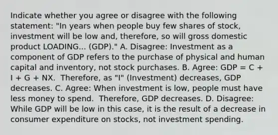 Indicate whether you agree or disagree with the following​ statement: ​"In years when people buy few shares of​ stock, investment will be low ​and, therefore, so will gross domestic product LOADING... ​(GDP)." A. ​Disagree: Investment as a component of GDP refers to the purchase of physical and human capital and​ inventory, not stock purchases. B. ​Agree: GDP​ = C​ + I​ + G​ + NX. ​ Therefore, as​ "I" (Investment) decreases​, GDP decreases. C. ​Agree: When investment is low​, people must have less money to spend. ​ Therefore, GDP decreases. D. ​Disagree: While GDP will be low in this​ case, it is the result of a decrease in consumer expenditure on​ stocks, not investment spending.