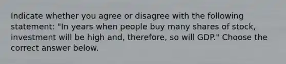 Indicate whether you agree or disagree with the following​ statement: ​"In years when people buy many shares of​ stock, investment will be high ​and, therefore, so will GDP​." Choose the correct answer below.