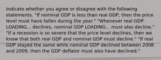 Indicate whether you agree or disagree with the following statements. ​"If nominal GDP is <a href='https://www.questionai.com/knowledge/k7BtlYpAMX-less-than' class='anchor-knowledge'>less than</a> real​ GDP, then the price level must have fallen during the​ year." ​"Whenever real GDP LOADING... ​declines, nominal GDP LOADING... must also​ decline." ​"If a recession is so severe that the price level​ declines, then we know that both real GDP and nominal GDP must​ decline." ​"If real GDP stayed the same while nominal GDP declined between 2008 and​ 2009, then the GDP deflator must also have​ declined."