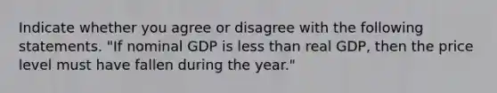 Indicate whether you agree or disagree with the following statements. "If nominal GDP is less than real GDP, then the price level must have fallen during the year."