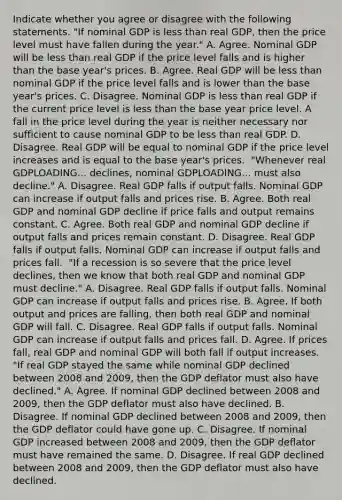 Indicate whether you agree or disagree with the following statements. ​"If nominal GDP is less than real​ GDP, then the price level must have fallen during the​ year." A. Agree. Nominal GDP will be less than real GDP if the price level falls and is higher than the base​ year's prices. B. Agree. Real GDP will be less than nominal GDP if the price level falls and is lower than the base​ year's prices. C. Disagree. Nominal GDP is less than real GDP if the current price level is less than the base year price level. A fall in the price level during the year is neither necessary nor sufficient to cause nominal GDP to be less than real GDP. D. Disagree. Real GDP will be equal to nominal GDP if the price level increases and is equal to the base​ year's prices. ​ "Whenever real GDPLOADING... ​declines, nominal GDPLOADING... must also​ decline." A. Disagree. Real GDP falls if output falls. Nominal GDP can increase if output falls and prices rise. B. Agree. Both real GDP and nominal GDP decline if price falls and output remains constant. C. Agree. Both real GDP and nominal GDP decline if output falls and prices remain constant. D. Disagree. Real GDP falls if output falls. Nominal GDP can increase if output falls and prices fall. ​ "If a recession is so severe that the price level​ declines, then we know that both real GDP and nominal GDP must​ decline." A. Disagree. Real GDP falls if output falls. Nominal GDP can increase if output falls and prices rise. B. Agree. If both output and prices are​ falling, then both real GDP and nominal GDP will fall. C. Disagree. Real GDP falls if output falls. Nominal GDP can increase if output falls and prices fall. D. Agree. If prices​ fall, real GDP and nominal GDP will both fall if output increases. ​ "If real GDP stayed the same while nominal GDP declined between 2008 and​ 2009, then the GDP deflator must also have​ declined." A. Agree. If nominal GDP declined between 2008 and​ 2009, then the GDP deflator must also have declined. B. Disagree. If nominal GDP declined between 2008 and​ 2009, then the GDP deflator could have gone up. C. Disagree. If nominal GDP increased between 2008 and​ 2009, then the GDP deflator must have remained the same. D. Disagree. If real GDP declined between 2008 and​ 2009, then the GDP deflator must also have declined.