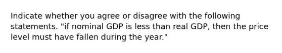 Indicate whether you agree or disagree with the following statements. "if nominal GDP is less than real GDP, then the price level must have fallen during the year."