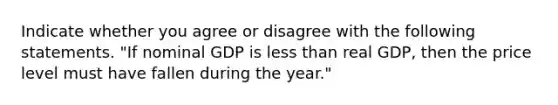 Indicate whether you agree or disagree with the following statements. ​"If nominal GDP is less than real​ GDP, then the price level must have fallen during the​ year."