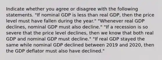 Indicate whether you agree or disagree with the following statements. ​"If nominal GDP is less than real​ GDP, then the price level must have fallen during the​ year." ​"Whenever real GDP​ declines, nominal GDP must also​ decline." "If a recession is so severe that the price level​ declines, then we know that both real GDP and nominal GDP must​ decline." ​"If real GDP stayed the same while nominal GDP declined between 2019 and​ 2020, then the GDP deflator must also have​ declined."