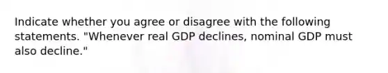 Indicate whether you agree or disagree with the following statements. "Whenever real GDP declines, nominal GDP must also decline."