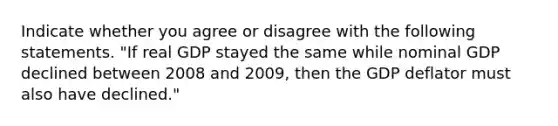 Indicate whether you agree or disagree with the following statements. "If real GDP stayed the same while nominal GDP declined between 2008 and 2009, then the GDP deflator must also have declined."