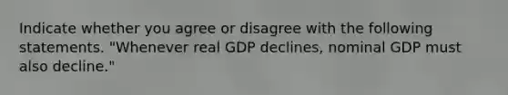 Indicate whether you agree or disagree with the following statements. "Whenever real GDP ​declines, nominal GDP must also​ decline."