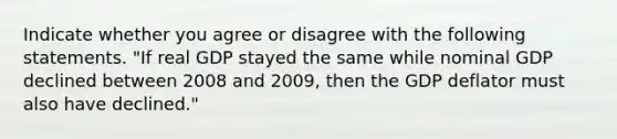 Indicate whether you agree or disagree with the following statements. ​"If real GDP stayed the same while nominal GDP declined between 2008 and​ 2009, then the GDP deflator must also have​ declined."