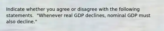 Indicate whether you agree or disagree with the following statements. ​ "Whenever real GDP ​declines, nominal GDP must also​ decline."