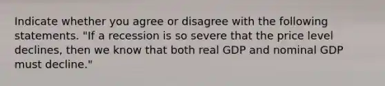 Indicate whether you agree or disagree with the following statements. "If a recession is so severe that the price level​ declines, then we know that both real GDP and nominal GDP must​ decline."