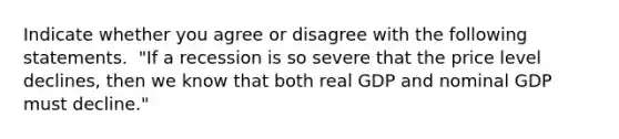 Indicate whether you agree or disagree with the following statements. ​ "If a recession is so severe that the price level​ declines, then we know that both real GDP and nominal GDP must​ decline."