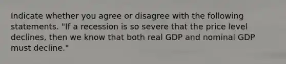 Indicate whether you agree or disagree with the following statements. "If a recession is so severe that the price level declines, then we know that both real GDP and nominal GDP must decline."