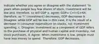 Indicate whether you agree or disagree with the statement "in years when people buy few shares of stock, investment will be low and, therefore, so will GDP a. agree: GDP= C+I+G+NX. therefore, as "I" (investment) decreases, GDP decreases b. Disagree: while GDP will be low in this​ case, it is the result of a decrease in consumer expenditure on​ stocks, not investment spending. c. ​Disagree: Investment as a component of GDP refers to the purchase of physical and human capital and​ inventory, not stock purchases. d. Agree: When investment is low​, people must have less money to spend. ​ Therefore, GDP decreases.