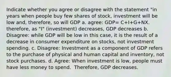 Indicate whether you agree or disagree with the statement "in years when people buy few shares of stock, investment will be low and, therefore, so will GDP a. agree: GDP= C+I+G+NX. therefore, as "I" (investment) decreases, GDP decreases b. Disagree: while GDP will be low in this​ case, it is the result of a decrease in consumer expenditure on​ stocks, not investment spending. c. ​Disagree: Investment as a component of GDP refers to the purchase of physical and human capital and​ inventory, not stock purchases. d. Agree: When investment is low​, people must have less money to spend. ​ Therefore, GDP decreases.