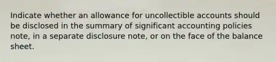 Indicate whether an allowance for uncollectible accounts should be disclosed in the summary of significant accounting policies note, in a separate disclosure note, or on the face of the balance sheet.