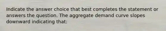 Indicate the answer choice that best completes the statement or answers the question. The aggregate demand curve slopes downward indicating that: