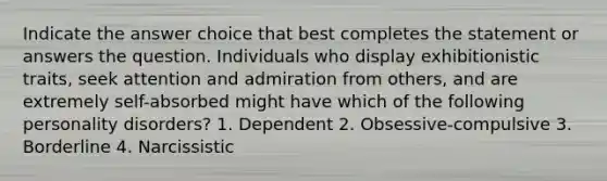 Indicate the answer choice that best completes the statement or answers the question. Individuals who display exhibitionistic traits, seek attention and admiration from others, and are extremely self-absorbed might have which of the following personality disorders? 1. Dependent 2. Obsessive-compulsive 3. Borderline 4. Narcissistic