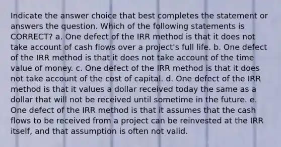 Indicate the answer choice that best completes the statement or answers the question. Which of the following statements is CORRECT? a. One defect of the IRR method is that it does not take account of cash flows over a project's full life. b. One defect of the IRR method is that it does not take account of the time value of money. c. One defect of the IRR method is that it does not take account of the cost of capital. d. One defect of the IRR method is that it values a dollar received today the same as a dollar that will not be received until sometime in the future. e. One defect of the IRR method is that it assumes that the cash flows to be received from a project can be reinvested at the IRR itself, and that assumption is often not valid.