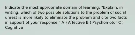 Indicate the most appropriate domain of learning: "Explain, in writing, which of two possible solutions to the problem of social unrest is more likely to eliminate the problem and cite two facts in support of your response." A ) Affective B ) Psychomotor C ) Cognitive