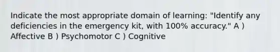 Indicate the most appropriate domain of learning: "Identify any deficiencies in the emergency kit, with 100% accuracy." A ) Affective B ) Psychomotor C ) Cognitive