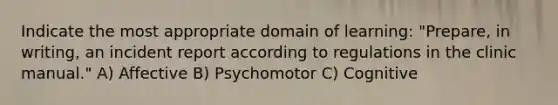 Indicate the most appropriate domain of learning: "Prepare, in writing, an incident report according to regulations in the clinic manual." A) Affective B) Psychomotor C) Cognitive