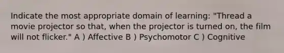 Indicate the most appropriate domain of learning: "Thread a movie projector so that, when the projector is turned on, the film will not flicker." A ) Affective B ) Psychomotor C ) Cognitive