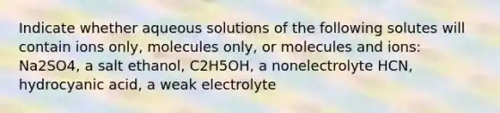 Indicate whether aqueous solutions of the following solutes will contain ions only, molecules only, or molecules and ions: Na2SO4, a salt ethanol, C2H5OH, a nonelectrolyte HCN, hydrocyanic acid, a weak electrolyte