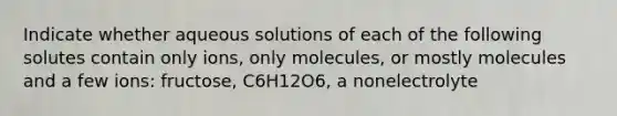 Indicate whether aqueous solutions of each of the following solutes contain only ions, only molecules, or mostly molecules and a few ions: fructose, C6H12O6, a nonelectrolyte