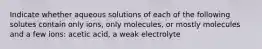 Indicate whether aqueous solutions of each of the following solutes contain only ions, only molecules, or mostly molecules and a few ions: acetic acid, a weak electrolyte