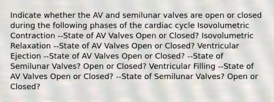 Indicate whether the AV and semilunar valves are open or closed during the following phases of the cardiac cycle Isovolumetric Contraction --State of AV Valves Open or Closed? Isovolumetric Relaxation --State of AV Valves Open or Closed? Ventricular Ejection --State of AV Valves Open or Closed? --State of Semilunar Valves? Open or Closed? Ventricular Filling --State of AV Valves Open or Closed? --State of Semilunar Valves? Open or Closed?