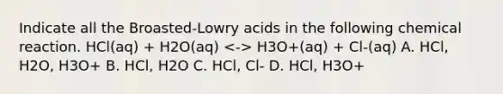 Indicate all the Broasted-Lowry acids in the following chemical reaction. HCl(aq) + H2O(aq) H3O+(aq) + Cl-(aq) A. HCl, H2O, H3O+ B. HCl, H2O C. HCl, Cl- D. HCl, H3O+