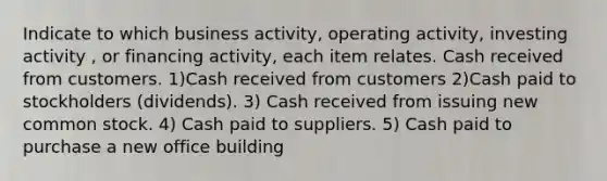 Indicate to which business activity, operating activity, investing activity , or financing activity, each item relates. Cash received from customers. 1)Cash received from customers 2)Cash paid to stockholders (dividends). 3) Cash received from issuing new common stock. 4) Cash paid to suppliers. 5) Cash paid to purchase a new office building