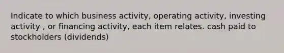 Indicate to which business activity, operating activity, investing activity , or financing activity, each item relates. cash paid to stockholders (dividends)