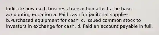 Indicate how each business transaction affects the basic accounting equation a. Paid cash for janitorial supplies. b.Purchased equipment for cash. c. Issued common stock to investors in exchange for cash. d. Paid an account payable in full.