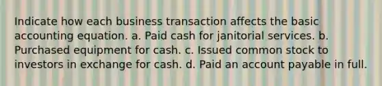 Indicate how each business transaction affects the basic accounting equation. a. Paid cash for janitorial services. b. Purchased equipment for cash. c. Issued common stock to investors in exchange for cash. d. Paid an account payable in full.