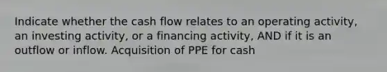 Indicate whether the cash flow relates to an operating activity, an investing activity, or a financing activity, AND if it is an outflow or inflow. Acquisition of PPE for cash