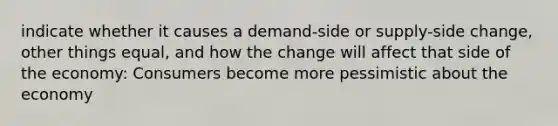 indicate whether it causes a demand-side or supply-side change, other things equal, and how the change will affect that side of the economy: Consumers become more pessimistic about the economy