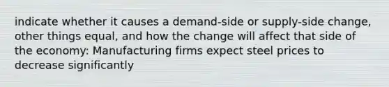 indicate whether it causes a demand-side or supply-side change, other things equal, and how the change will affect that side of the economy: Manufacturing firms expect steel prices to decrease significantly